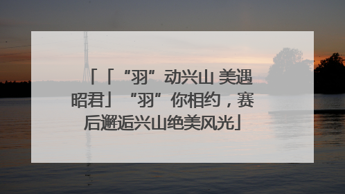 「“羽”动兴山 美遇昭君」“羽”你相约，赛后邂逅兴山绝美风光