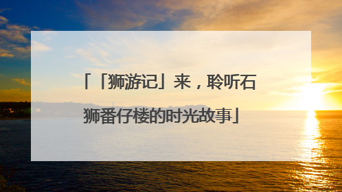 「狮游记」来，聆听石狮番仔楼的时光故事