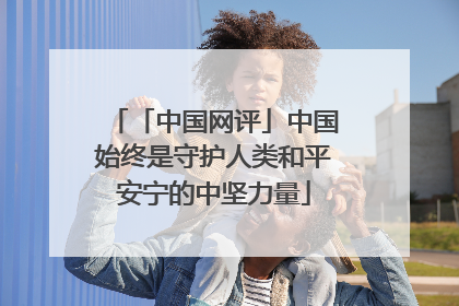 「中国网评」中国始终是守护人类和平安宁的中坚力量