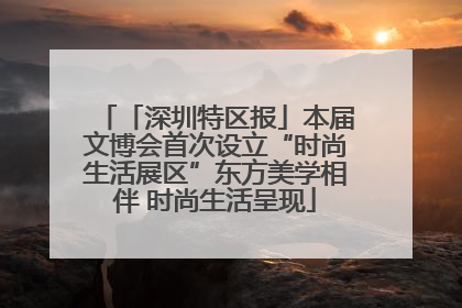 「深圳特区报」本届文博会首次设立“时尚生活展区”东方美学相伴 时尚生活呈现