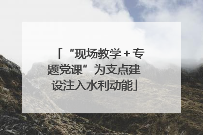 “现场教学＋专题党课”为支点建设注入水利动能