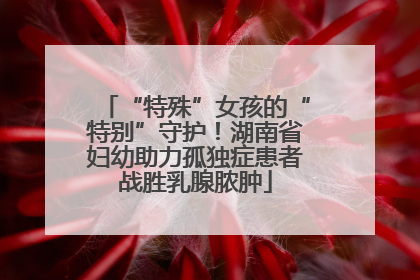 “特殊”女孩的“特别”守护！湖南省妇幼助力孤独症患者战胜乳腺脓肿