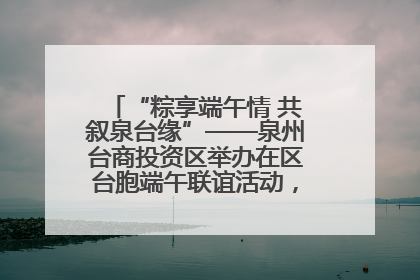 “粽享端午情 共叙泉台缘”——泉州台商投资区举办在区台胞端午联谊活动，共话同源深情