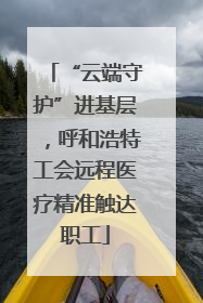 “云端守护”进基层，呼和浩特工会远程医疗精准触达职工