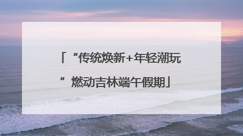 “传统焕新+年轻潮玩”燃动吉林端午假期