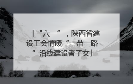 “六一”，陕西省建设工会情暖“一带一路”沿线建设者子女