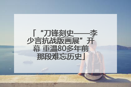 “刀锋刻史——李少言抗战版画展”开幕 重温80多年前那段难忘历史
