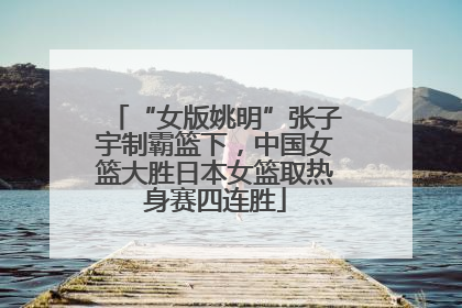 “女版姚明”张子宇制霸篮下，中国女篮大胜日本女篮取热身赛四连胜