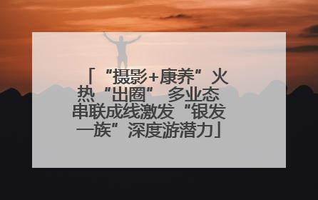 “摄影+康养”火热“出圈” 多业态串联成线激发“银发一族”深度游潜力