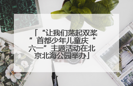 “让我们荡起双桨”首都少年儿童庆“六一”主题活动在北京北海公园举办