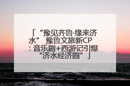 “豫见齐鲁·缘来济水” 豫鲁文旅新CP：音乐剧+西游记引爆“济水经济圈”