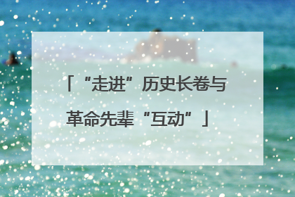 “走进”历史长卷与革命先辈“互动”