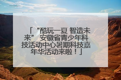 “酷玩一夏 智造未来” 安徽省青少年科技活动中心暑期科技嘉年华活动来啦！
