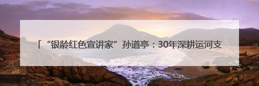 “银龄红色宣讲家”孙道亭：30年深耕运河支队文化 三千场宣讲点亮20万受众红色记忆