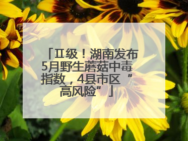 Ⅱ级！湖南发布5月野生蘑菇中毒指数，4县市区“高风险”