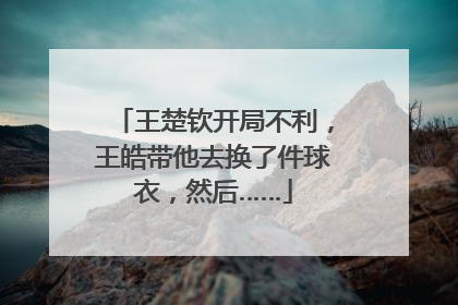 王楚钦开局不利，王皓带他去换了件球衣，然后……