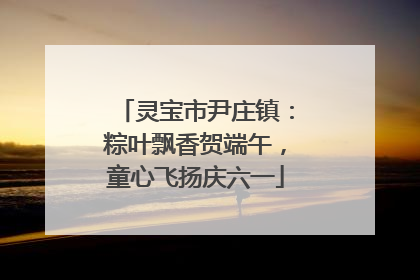 灵宝市尹庄镇：粽叶飘香贺端午，童心飞扬庆六一