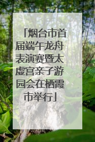 烟台市首届端午龙舟表演赛暨太虚宫亲子游园会在栖霞市举行