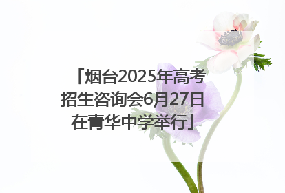 烟台2025年高考招生咨询会6月27日在青华中学举行