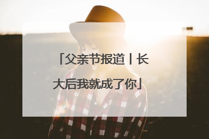 父亲节报道丨长大后我就成了你