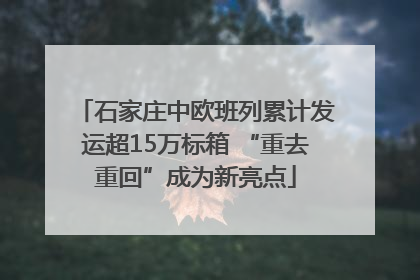 石家庄中欧班列累计发运超15万标箱 “重去重回”成为新亮点