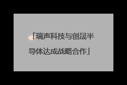 瑞声科技与创晟半导体达成战略合作