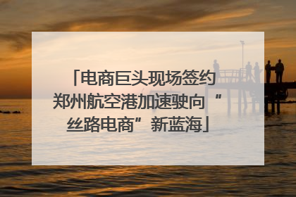 电商巨头现场签约 郑州航空港加速驶向“丝路电商”新蓝海
