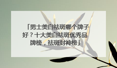 男士美白祛斑哪个牌子好？十大美白祛斑优秀品牌榜，祛斑封神榜