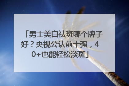 男士美白祛斑哪个牌子好？央视公认前十强，40+也能轻松淡斑