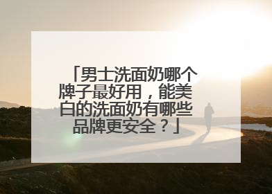 男士洗面奶哪个牌子最好用，能美白的洗面奶有哪些品牌更安全？