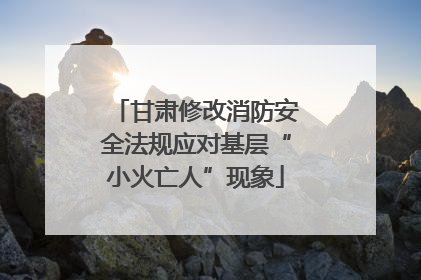 甘肃修改消防安全法规应对基层“小火亡人”现象