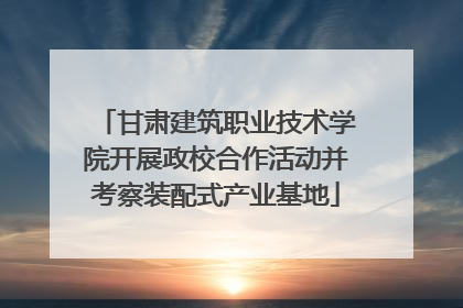 甘肃建筑职业技术学院开展政校合作活动并考察装配式产业基地