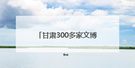 甘肃300多家文博单位馆内室外同步“互动”遗产新活力
