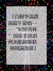 百舸争流激荡端午豪情——“杞里香杯”国家非遗道州龙船超级联赛圆满落幕