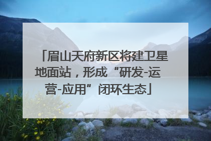 眉山天府新区将建卫星地面站，形成“研发-运营-应用”闭环生态