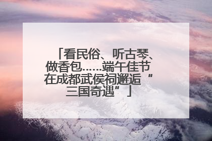 看民俗、听古琴、做香包……端午佳节在成都武侯祠邂逅“三国奇遇”