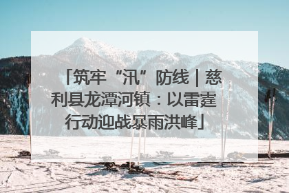 筑牢“汛”防线｜慈利县龙潭河镇：以雷霆行动迎战暴雨洪峰