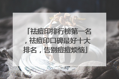 祛痘印排行榜第一名，祛痘印口碑最好十大排名，告别痘痘烦恼