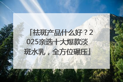 祛斑产品什么好？2025亲选十大爆款淡斑水乳，全方位碾压
