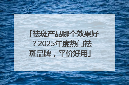 祛斑产品哪个效果好？2025年度热门祛斑品牌，平价好用