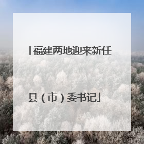 福建两地迎来新任县（市）委书记