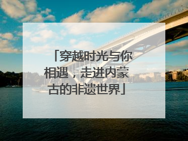 穿越时光与你相遇，走进内蒙古的非遗世界