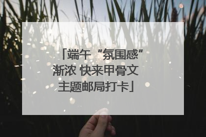 端午“氛围感”渐浓 快来甲骨文主题邮局打卡