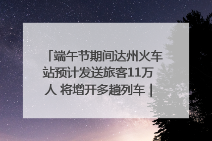 端午节期间达州火车站预计发送旅客11万人 将增开多趟列车｜网络中国节·端午