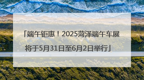 端午钜惠！2025菏泽端午车展将于5月31日至6月2日举行