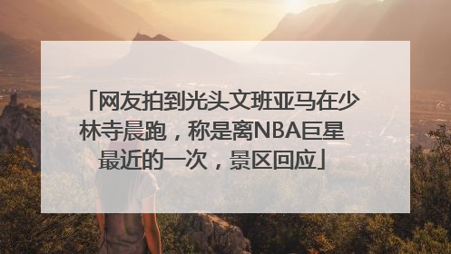 网友拍到光头文班亚马在少林寺晨跑，称是离NBA巨星最近的一次，景区回应