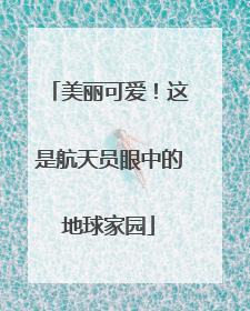 美丽可爱！这是航天员眼中的地球家园