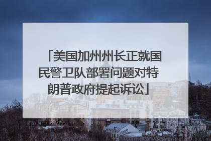 美国加州州长正就国民警卫队部署问题对特朗普政府提起诉讼