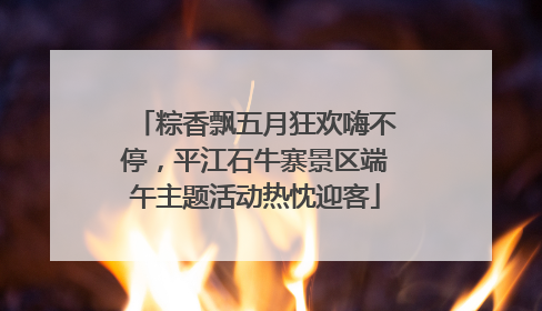 粽香飘五月狂欢嗨不停，平江石牛寨景区端午主题活动热忱迎客
