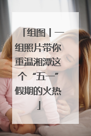 组图丨一组照片带你重温湘潭这个“五一”假期的火热